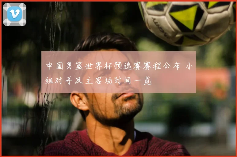 中国男篮世界杯预选赛赛程公布 小组对手及主客场时间一览
