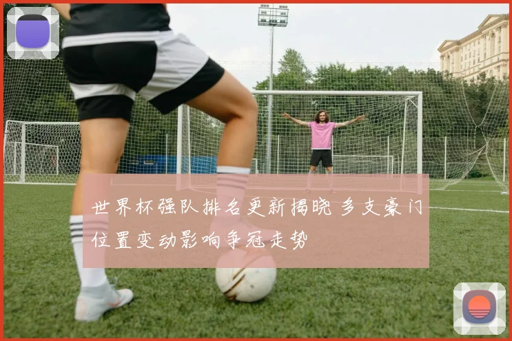 世界杯强队排名更新揭晓 多支豪门位置变动影响争冠走势
