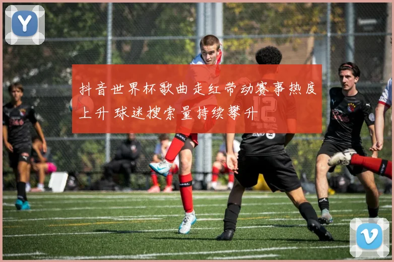 抖音世界杯歌曲走红带动赛事热度上升 球迷搜索量持续攀升