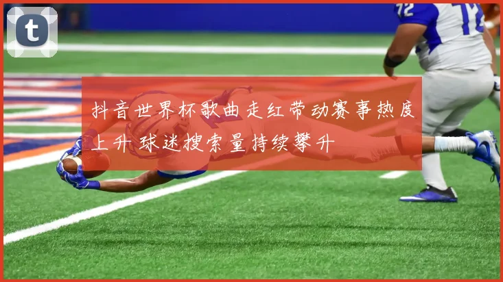 抖音世界杯歌曲走红带动赛事热度上升 球迷搜索量持续攀升