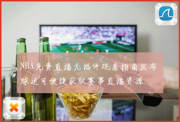 NBA免费直播无插件观看指南发布 球迷可便捷获取赛事直播资源