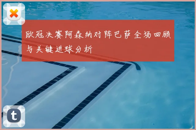 欧冠决赛阿森纳对阵巴萨全场回顾与关键进球分析