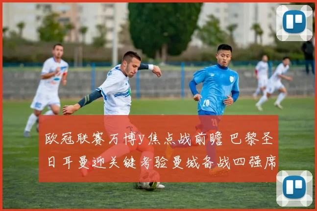 欧冠联赛万博y焦点战前瞻 巴黎圣日耳曼迎关键考验曼城备战四强席位争夺