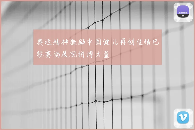 奥运精神激励中国健儿再创佳绩巴黎赛场展现拼搏力量