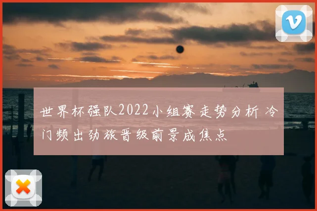 世界杯强队2022小组赛走势分析 冷门频出劲旅晋级前景成焦点