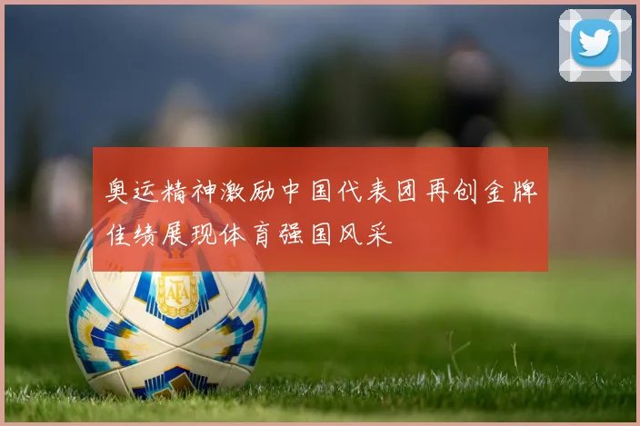 奥运精神激励中国代表团再创金牌佳绩展现体育强国风采