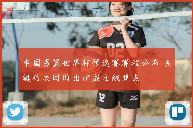 中国男篮世界杯预选赛赛程公布 关键对决时间出炉成出线焦点