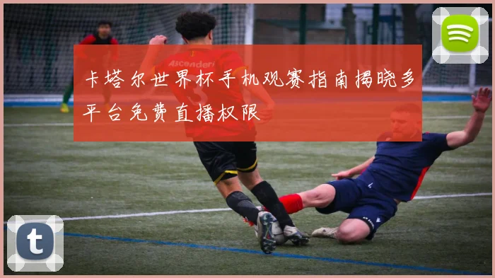 卡塔尔世界杯手机观赛指南揭晓多平台免费直播权限