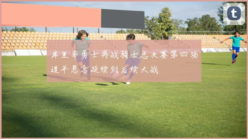 库里率勇士再战骑士总决赛第四场追平悬念延续到后续大战