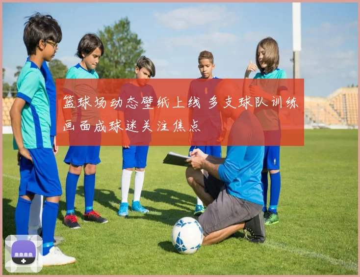 篮球场动态壁纸上线 多支球队训练画面成球迷关注焦点