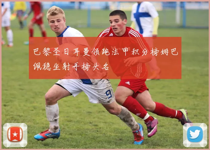 巴黎圣日耳曼领跑法甲积分榜姆巴佩稳坐射手榜头名