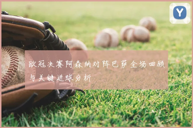 欧冠决赛阿森纳对阵巴萨全场回顾与关键进球分析