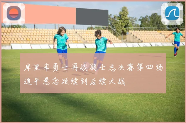 库里率勇士再战骑士总决赛第四场追平悬念延续到后续大战