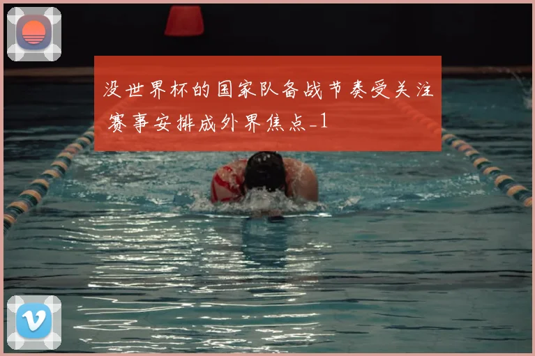 没世界杯的国家队备战节奏受关注 赛事安排成外界焦点_1