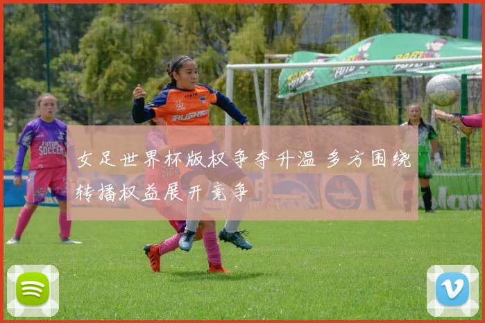 女足世界杯版权争夺升温 多方围绕转播权益展开竞争
