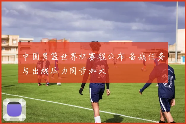 中国男篮世界杯赛程公布 备战任务与出线压力同步加大