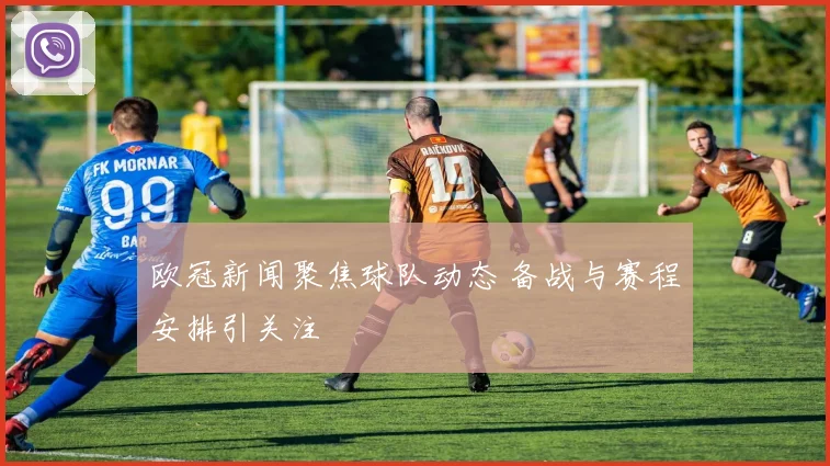 欧冠新闻聚焦球队动态 备战与赛程安排引关注