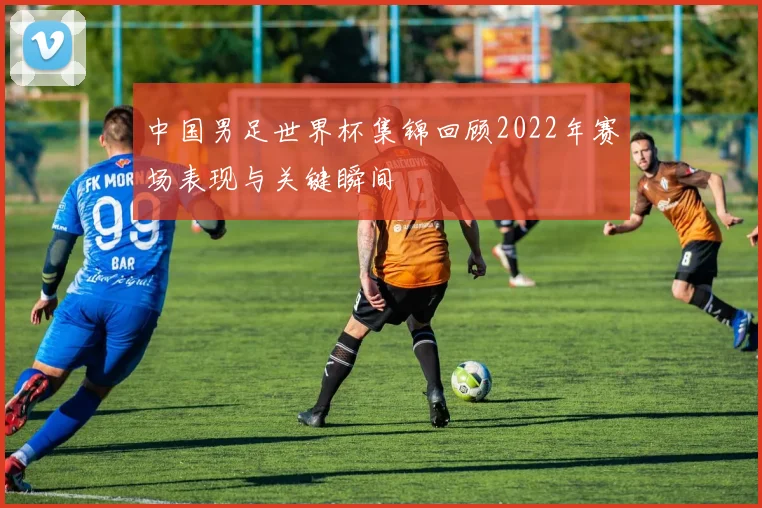 中国男足世界杯集锦回顾2022年赛场表现与关键瞬间