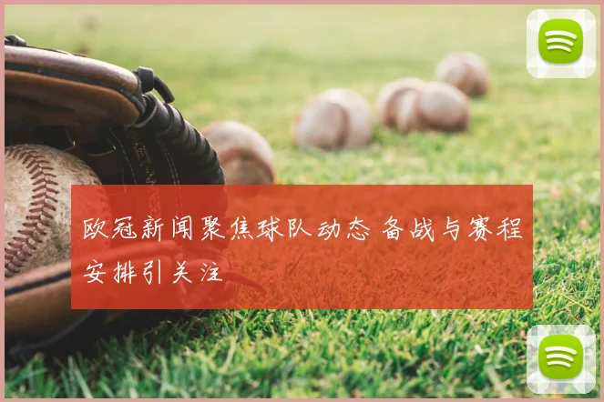 欧冠新闻聚焦球队动态 备战与赛程安排引关注