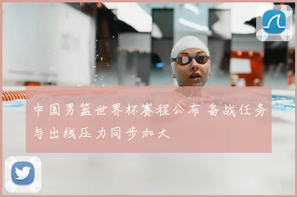 中国男篮世界杯赛程公布 备战任务与出线压力同步加大